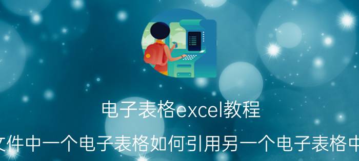 电子表格excel教程 在不同的excel文件中一个电子表格如何引用另一个电子表格中的部分数据内容？